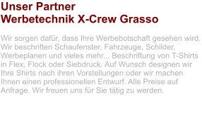 Unser Partner Werbetechnik X-Crew Grasso  Wir sorgen dafür, dass Ihre Werbebotschaft gesehen wird. Wir beschriften Schaufenster, Fahrzeuge, Schilder, Werbeplanen und vieles mehr... Beschriftung von T-Shirts in Flex, Flock oder Siebdruck. Auf Wunsch designen wir Ihre Shirts nach ihren Vorstellungen oder wir machen Ihnen einen professionellen Entwurf. Alle Preise auf Anfrage. Wir freuen uns für Sie tätig zu werden.